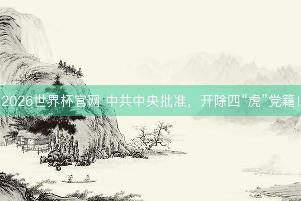 2026世界杯官网 中共中央批准，开除四“虎”党籍！