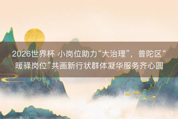 2026世界杯 小岗位助力“大治理”，普陀区“暖驿岗位”共画新行状群体凝华服务齐心圆