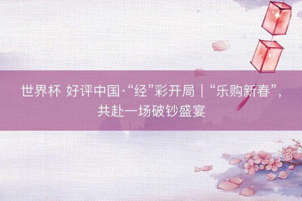世界杯 好评中国·“经”彩开局｜“乐购新春”，共赴一场破钞盛宴