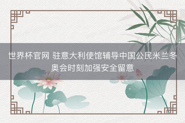 世界杯官网 驻意大利使馆辅导中国公民米兰冬奥会时刻加强安全留意