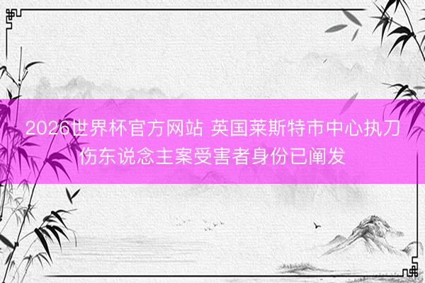 2026世界杯官方网站 英国莱斯特市中心执刀伤东说念主案受害者身份已阐发