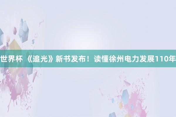世界杯 《追光》新书发布！读懂徐州电力发展110年
