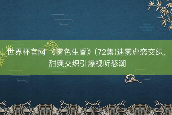 世界杯官网 《雾色生香》(72集)迷雾虐恋交织, 甜爽交织引爆视听怒潮