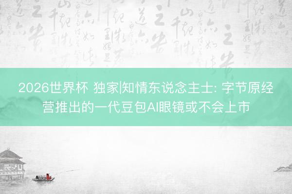 2026世界杯 独家|知情东说念主士: 字节原经营推出的一代豆包AI眼镜或不会上市