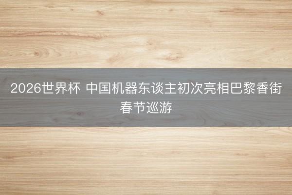2026世界杯 中国机器东谈主初次亮相巴黎香街春节巡游