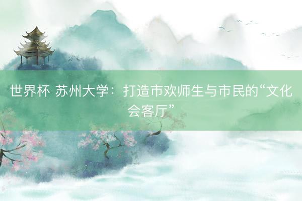 世界杯 苏州大学：打造市欢师生与市民的“文化会客厅”