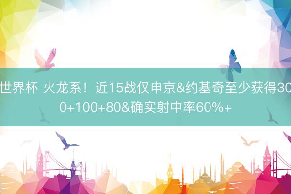 世界杯 火龙系！近15战仅申京&约基奇至少获得300+100+80&确实射中率60%+