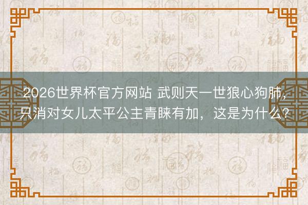 2026世界杯官方网站 武则天一世狼心狗肺，只消对女儿太平公主青睐有加，这是为什么？