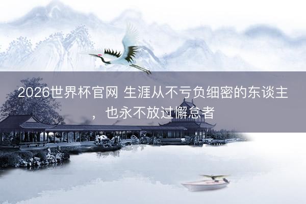 2026世界杯官网 生涯从不亏负细密的东谈主，也永不放过懈怠者