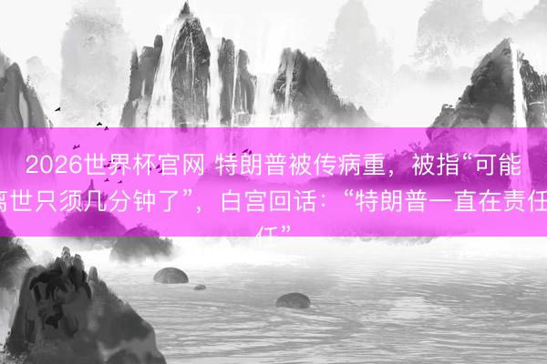2026世界杯官网 特朗普被传病重，被指“可能离世只须几分钟了”，白宫回话：“特朗普一直在责任”