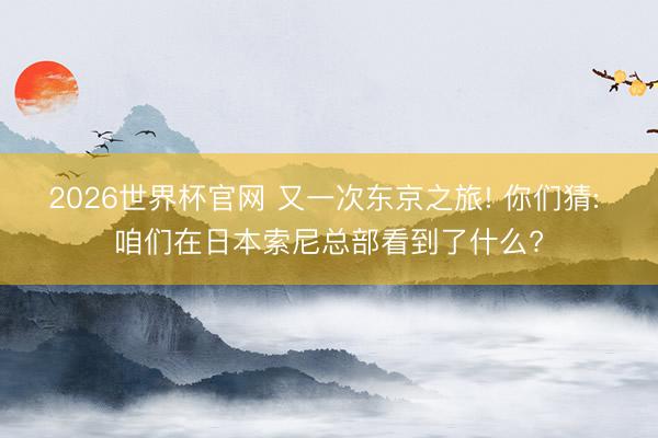 2026世界杯官网 又一次东京之旅! 你们猜: 咱们在日本索尼总部看到了什么?