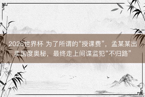 2026世界杯 为了所谓的“授课费”，孟某某出卖国度奥秘，最终走上间谍监犯“不归路”