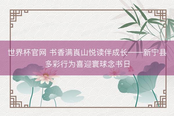 世界杯官网 书香满崀山悦读伴成长——新宁县多彩行为喜迎寰球念书日