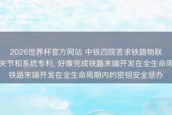 2026世界杯官方网站 中铁四院苦求铁路物联网末端开发安全惩办关节和系统专利, 好像完成铁路末端开发在全生命周期内的密钥安全惩办
