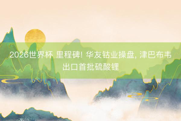 2026世界杯 里程碑! 华友钴业操盘, 津巴布韦出口首批硫酸锂