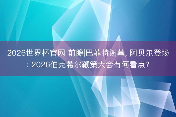 2026世界杯官网 前瞻|巴菲特谢幕, 阿贝尔登场: 2026伯克希尔鞭策大会有何看点?