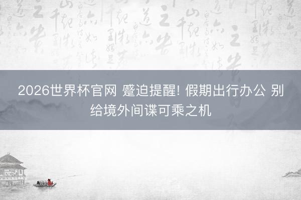 2026世界杯官网 蹙迫提醒! 假期出行办公 别给境外间谍可乘之机